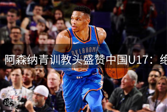阿森纳青训教头盛赞中国U17：绝非侥幸取胜 两新星闪耀国际赛场